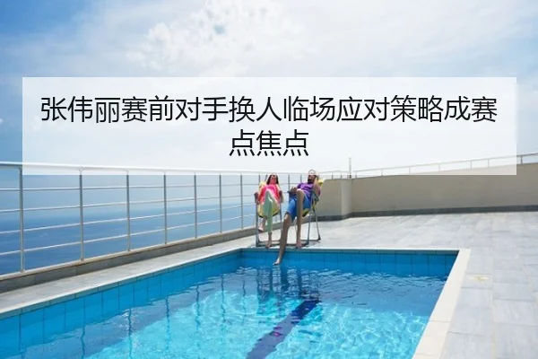 张伟丽赛前对手换人临场应对策略成赛点焦点