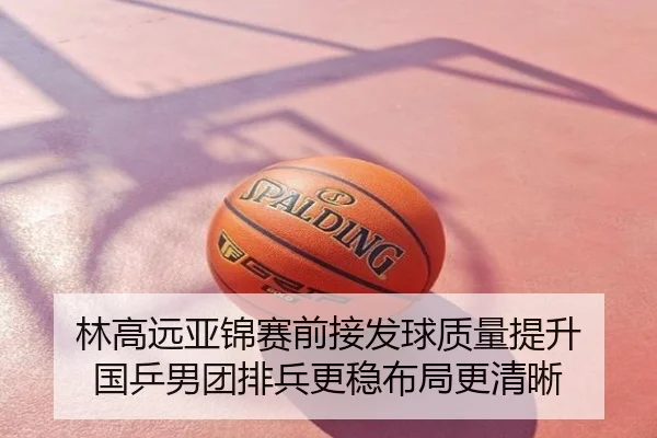 林高远亚锦赛前接发球质量提升 国乒男团排兵更稳布局更清晰